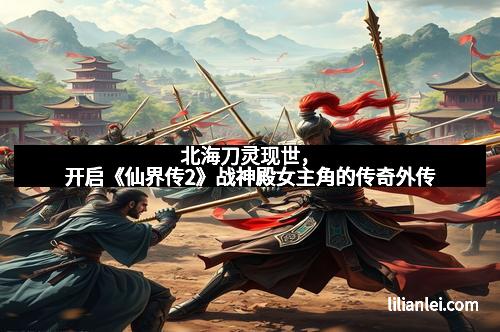 北海刀灵现世，开启《仙界传2》战神殿女主角的传奇外传